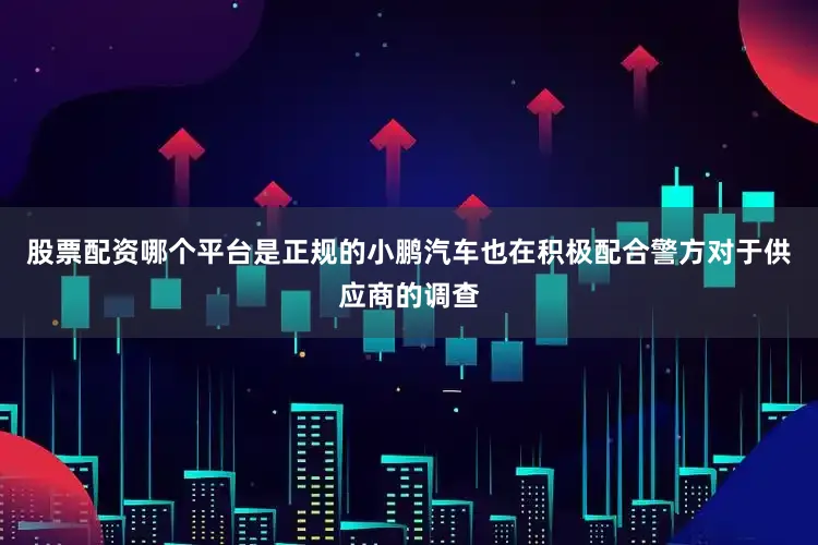 股票配资哪个平台是正规的小鹏汽车也在积极配合警方对于供应商的调查