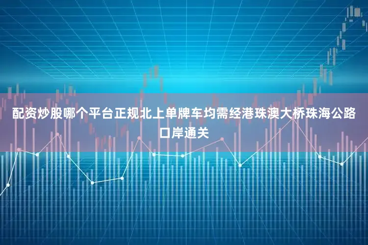 配资炒股哪个平台正规北上单牌车均需经港珠澳大桥珠海公路口岸通关