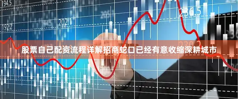 股票自己配资流程详解招商蛇口已经有意收缩深耕城市