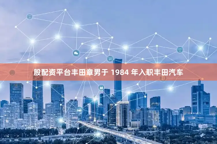 股配资平台丰田章男于 1984 年入职丰田汽车
