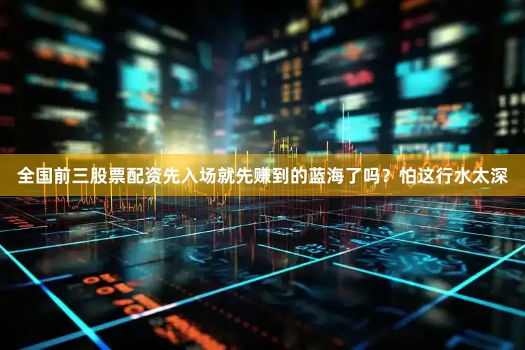 全国前三股票配资先入场就先赚到的蓝海了吗？怕这行水太深