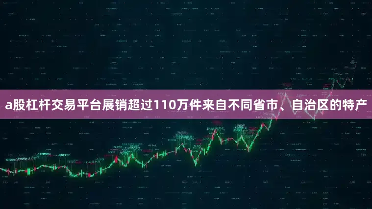 a股杠杆交易平台展销超过110万件来自不同省市、自治区的特产