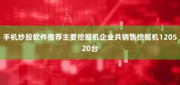 手机炒股软件推荐主要挖掘机企业共销售挖掘机120520台