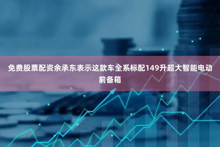 免费股票配资余承东表示这款车全系标配149升超大智能电动前备箱