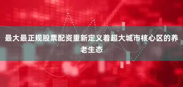 最大最正规股票配资重新定义着超大城市核心区的养老生态