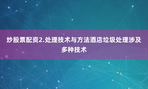 炒股票配资2.处理技术与方法酒店垃圾处理涉及多种技术