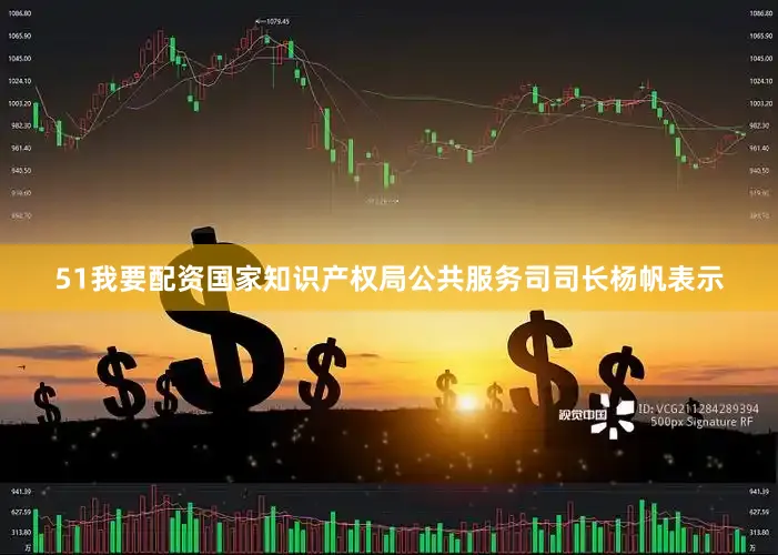 51我要配资国家知识产权局公共服务司司长杨帆表示