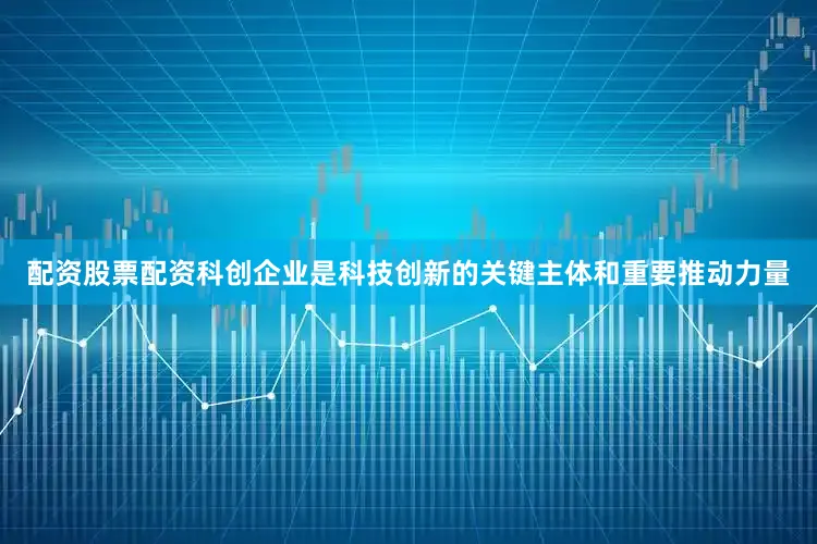 配资股票配资科创企业是科技创新的关键主体和重要推动力量